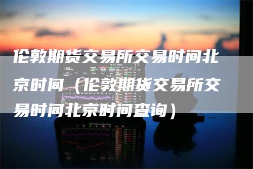 伦敦期货交易所交易时间北京时间（伦敦期货交易所交易时间北京时间查询）