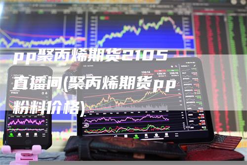 pp聚丙烯期货2105 直播间(聚丙烯期货pp 粉料价格)