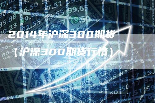 2014年沪深300期货（沪深300期货行情）