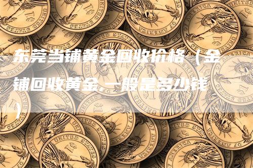 东莞当铺黄金回收价格（金铺回收黄金,一般是多少钱）