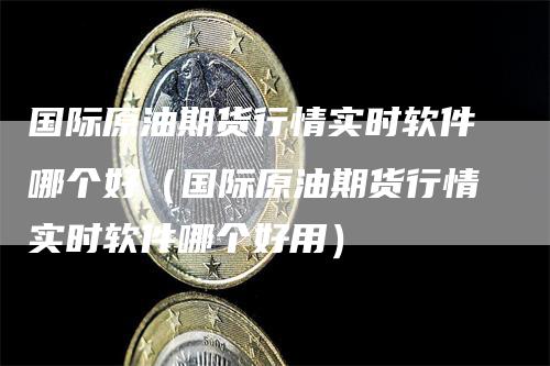 国际原油期货行情实时软件哪个好（国际原油期货行情实时软件哪个好用）