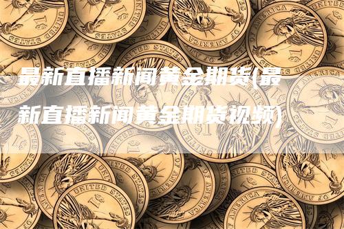 最新直播新闻黄金期货(最新直播新闻黄金期货视频)