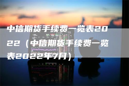 中信期货手续费一览表2022（中信期货手续费一览表2022年7月）