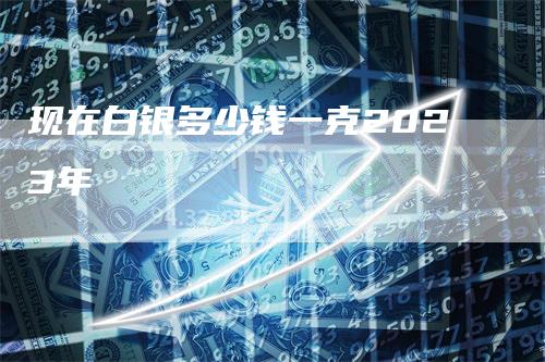 现在白银多少钱一克2023年