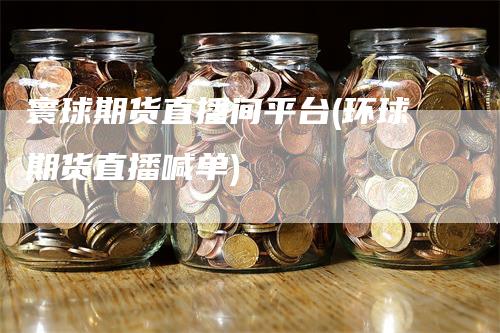 寰球期货直播间平台(环球期货直播喊单)