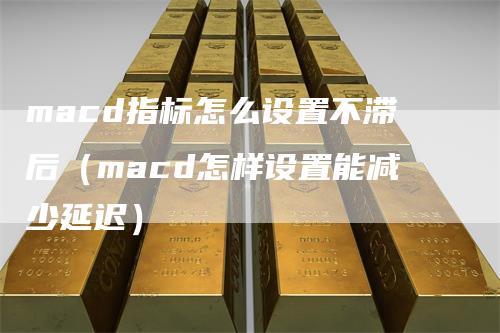 macd指标怎么设置不滞后（macd怎样设置能减少延迟）