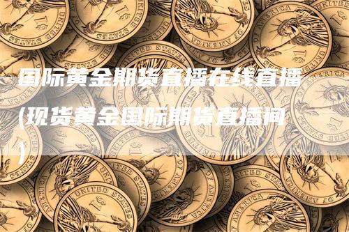 国际黄金期货直播在线直播(现货黄金国际期货直播间)