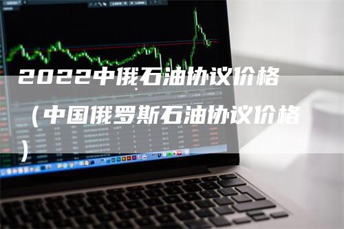 2022中俄石油协议价格（中国俄罗斯石油协议价格）