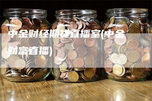 中金财经期货直播室(中金财富直播)