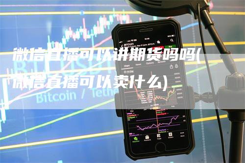 微信直播可以讲期货吗吗(微信直播可以卖什么)