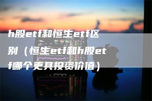 h股etf和恒生etf区别（恒生etf和h股etf哪个更具投资价值）