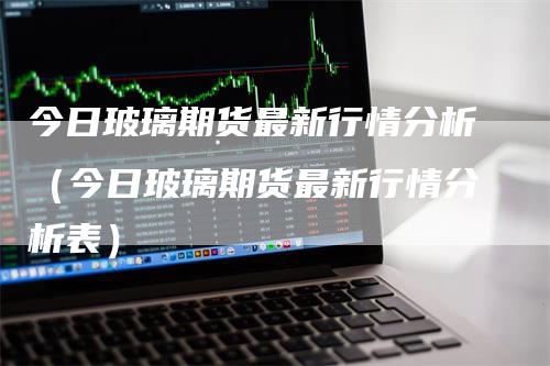 今日玻璃期货最新行情分析（今日玻璃期货最新行情分析表）