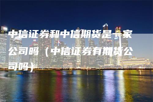 中信证券和中信期货是一家公司吗（中信证券有期货公司吗）