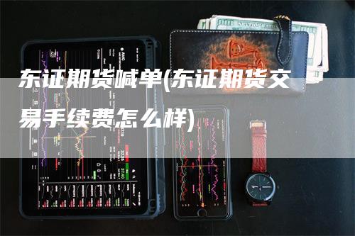 东证期货喊单(东证期货交易手续费怎么样)