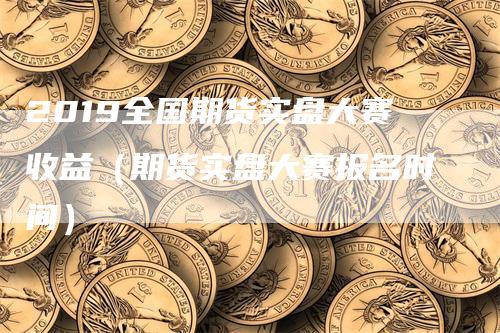 2019全国期货实盘大赛收益（期货实盘大赛报名时间）