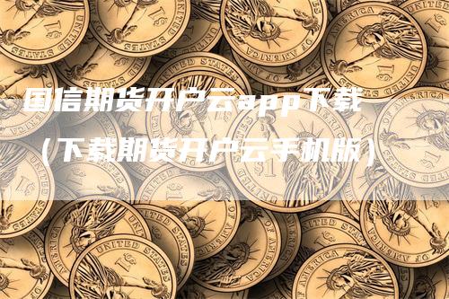 国信期货开户云app下载（下载期货开户云手机版）