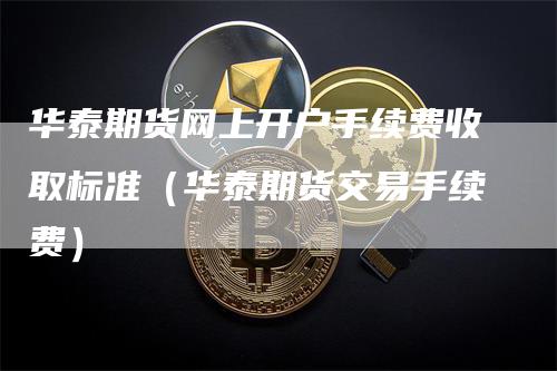 华泰期货网上开户手续费收取标准（华泰期货交易手续费）