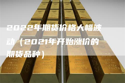 2022年期货价格大幅波动（2021年开始涨价的期货品种）