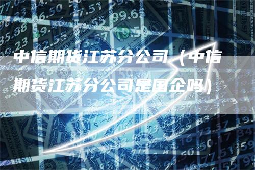 中信期货江苏分公司（中信期货江苏分公司是国企吗）