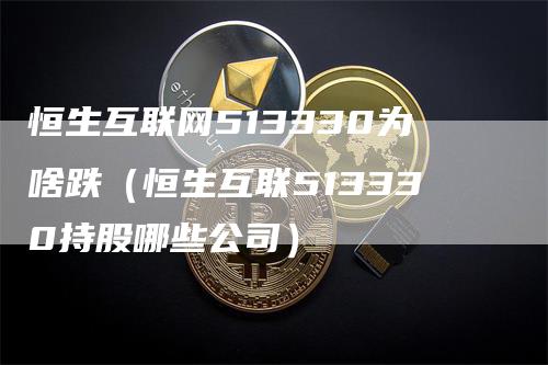 恒生互联网513330为啥跌（恒生互联513330持股哪些公司）