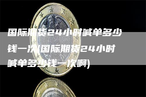 国际期货24小时喊单多少钱一次(国际期货24小时喊单多少钱一次啊)