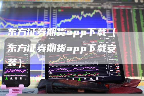 东方证券期货app下载（东方证券期货app下载安装）