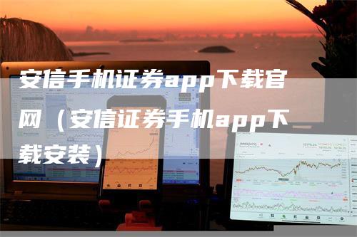 安信手机证券app下载官网（安信证券手机app下载安装）