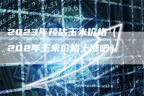 2023年预估玉米价格（202年玉米价格上涨吧）