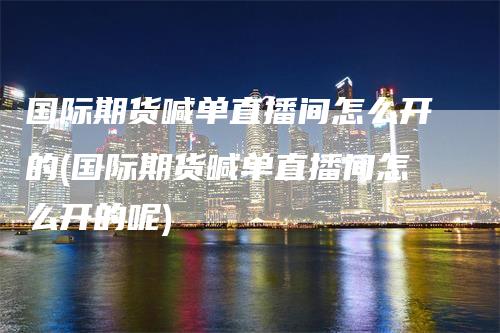 国际期货喊单直播间怎么开的(国际期货喊单直播间怎么开的呢)