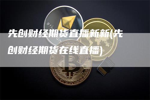 先创财经期货直播新新(先创财经期货在线直播)