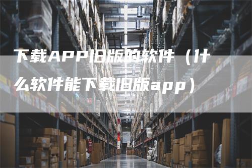 下载APP旧版的软件（什么软件能下载旧版app）