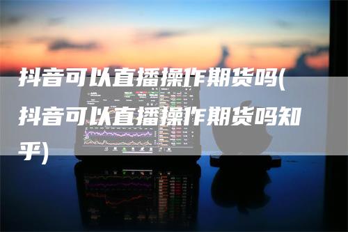 抖音可以直播操作期货吗(抖音可以直播操作期货吗知乎)