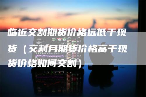 临近交割期货价格远低于现货（交割月期货价格高于现货价格如何交割）