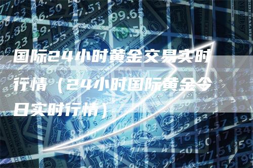 国际24小时黄金交易实时行情（24小时国际黄金今日实时行情）