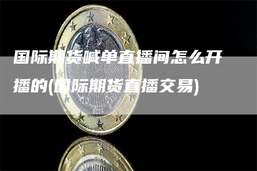 国际期货喊单直播间怎么开播的(国际期货直播交易)