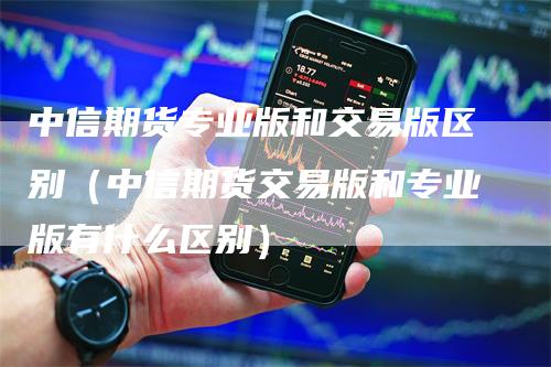 中信期货专业版和交易版区别（中信期货交易版和专业版有什么区别）