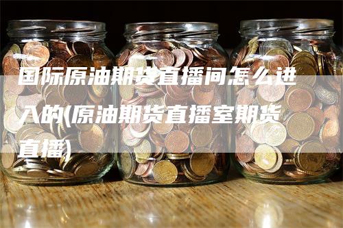 国际原油期货直播间怎么进入的(原油期货直播室期货直播)