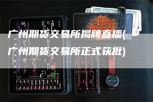 广州期货交易所揭牌直播(广州期货交易所正式获批)