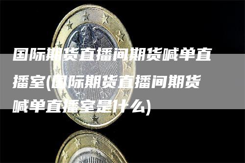 国际期货直播间期货喊单直播室(国际期货直播间期货喊单直播室是什么)