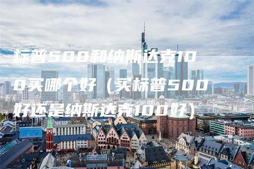 标普500和纳斯达克100买哪个好（买标普500好还是纳斯达克100好）