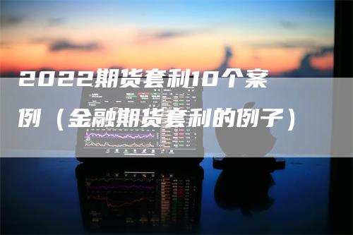 2022期货套利10个案例（金融期货套利的例子）