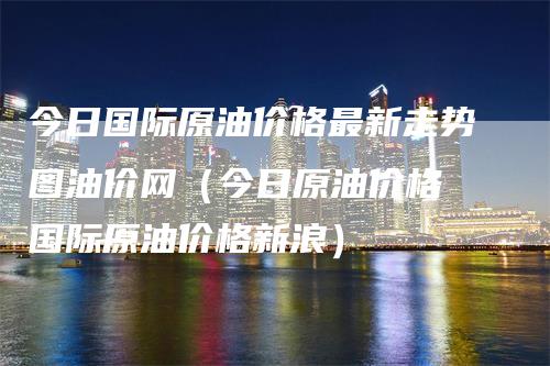 今日国际原油价格最新走势图油价网（今日原油价格 国际原油价格新浪）