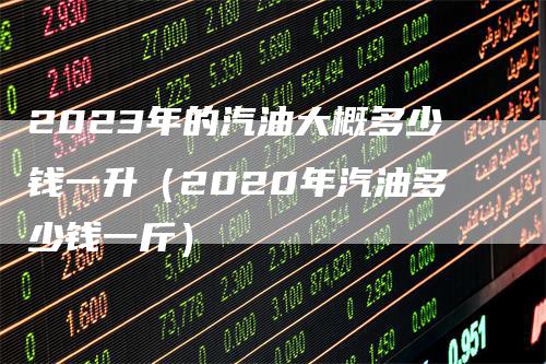 2023年的汽油大概多少钱一升（2020年汽油多少钱一斤）