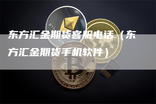 东方汇金期货客服电话（东方汇金期货手机软件）