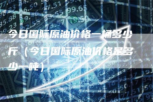 今日国际原油价格一桶多少斤（今日国际原油价格是多少一吨）