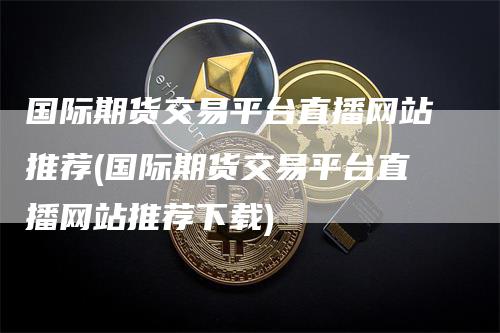 国际期货交易平台直播网站推荐(国际期货交易平台直播网站推荐下载)