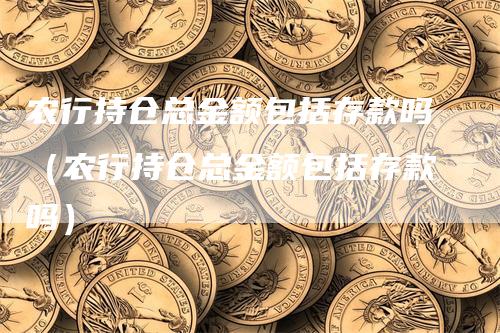 农行持仓总金额包括存款吗（农行持仓总金额包括存款吗）