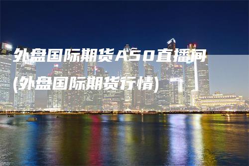 外盘国际期货A50直播间(外盘国际期货行情)