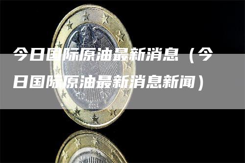 今日国际原油最新消息（今日国际原油最新消息新闻）