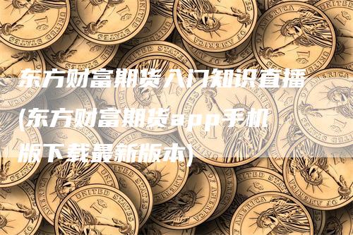 东方财富期货入门知识直播(东方财富期货app手机版下载最新版本)